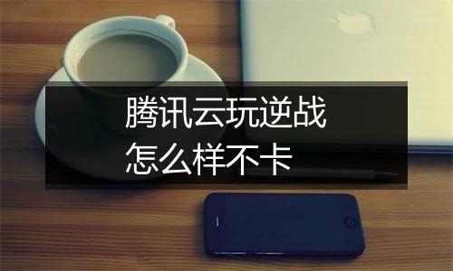 腾讯云玩逆战怎么样不卡