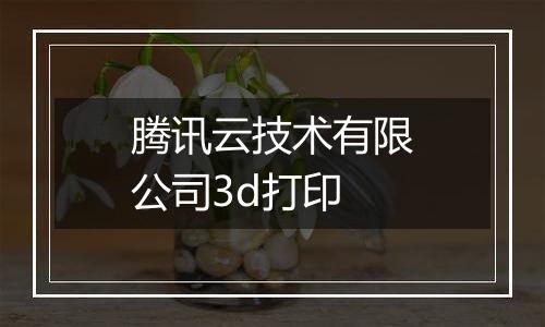 腾讯云技术有限公司3d打印