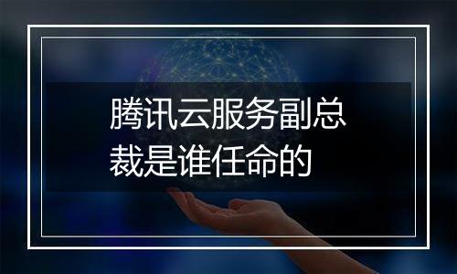 腾讯云服务副总裁是谁任命的