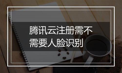 腾讯云注册需不需要人脸识别