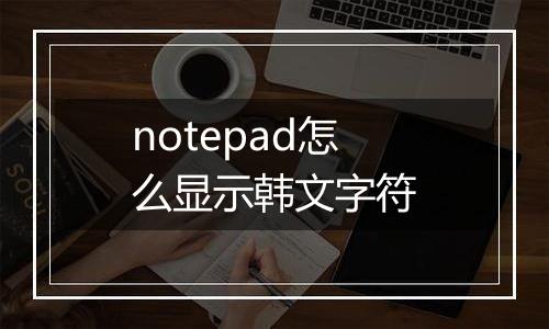 notepad怎么显示韩文字符