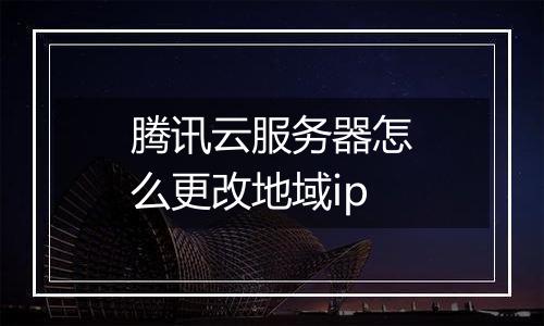 腾讯云服务器怎么更改地域ip