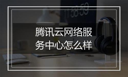 腾讯云网络服务中心怎么样