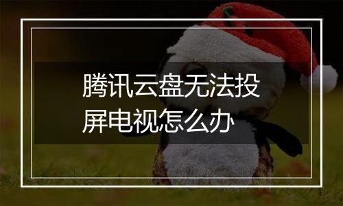 腾讯云盘无法投屏电视怎么办