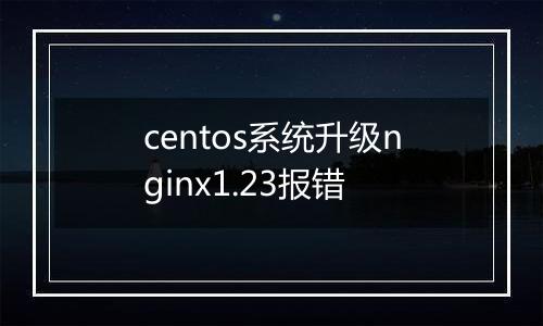 centos系统升级nginx1.23报错
