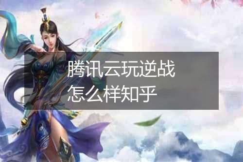 腾讯云玩逆战怎么样知乎