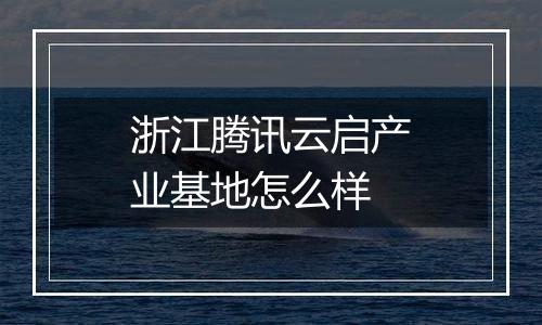 浙江腾讯云启产业基地怎么样