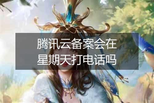 腾讯云备案会在星期天打电话吗