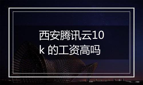 西安腾讯云10k 的工资高吗