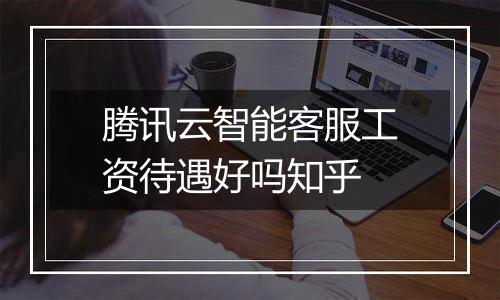 腾讯云智能客服工资待遇好吗知乎