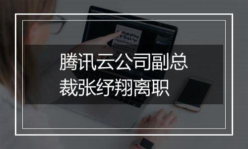 腾讯云公司副总裁张纾翔离职