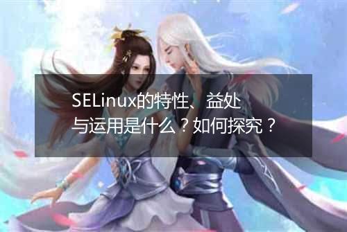 SELinux的特性、益处与运用是什么?如何探究?