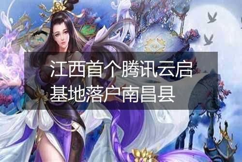 江西首个腾讯云启基地落户南昌县