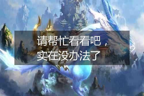 请帮忙看看吧,实在没办法了