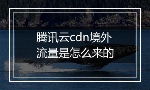 腾讯云cdn境外流量是怎么来的