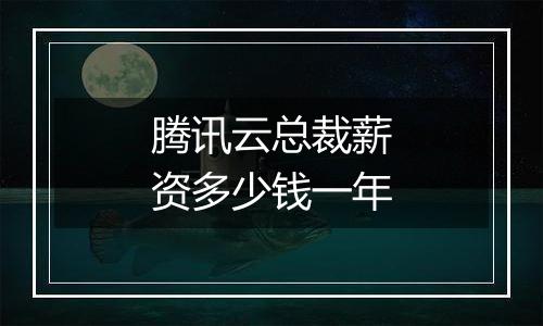 腾讯云总裁薪资多少钱一年