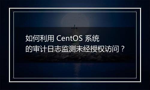 如何利用 CentOS 系统的审计日志监测未经授权访问?