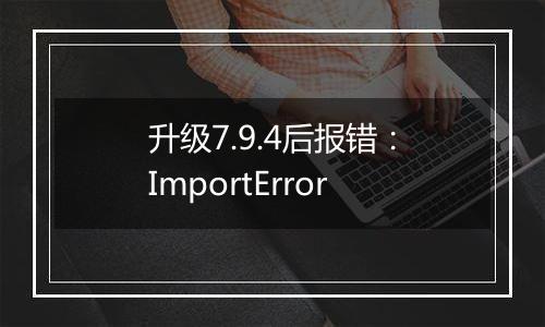 升级7.9.4后报错:ImportError