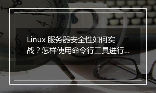 Linux 服务器安全性如何实战?怎样使用命令行工具进行防御?