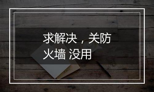 求解决,关防火墙 没用