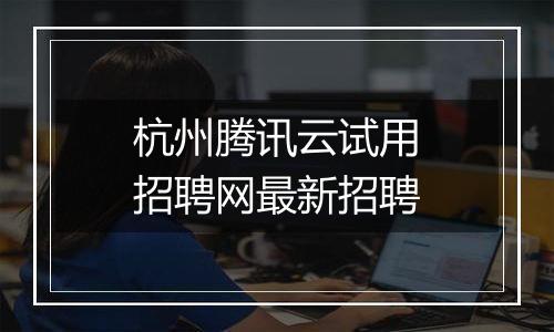 杭州腾讯云试用招聘网最新招聘