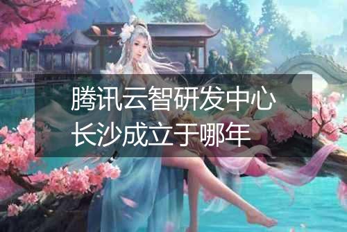 腾讯云智研发中心长沙成立于哪年