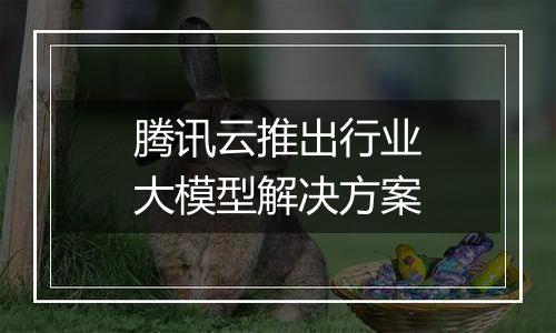 腾讯云推出行业大模型解决方案