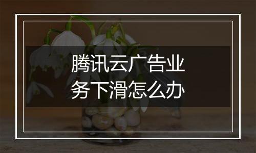腾讯云广告业务下滑怎么办