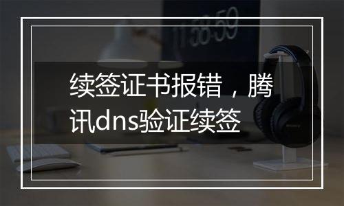 续签证书报错,腾讯dns验证续签