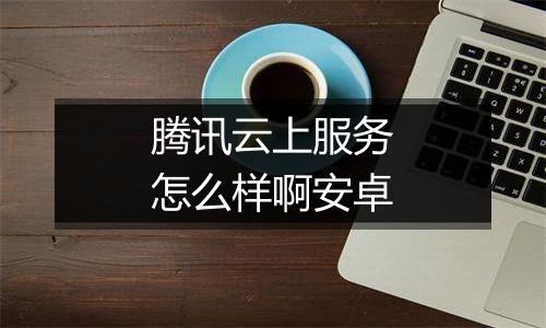 腾讯云上服务怎么样啊安卓