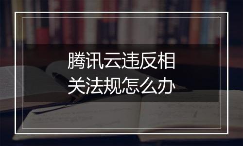 腾讯云违反相关法规怎么办