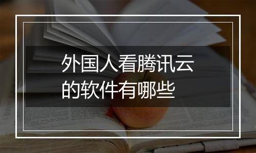 外国人看腾讯云的软件有哪些