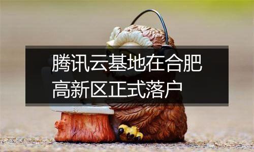 腾讯云基地在合肥高新区正式落户