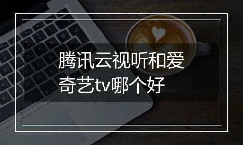 腾讯云视听和爱奇艺tv哪个好