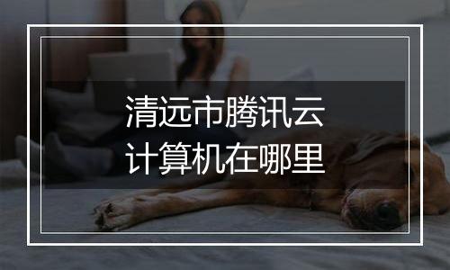 清远市腾讯云计算机在哪里