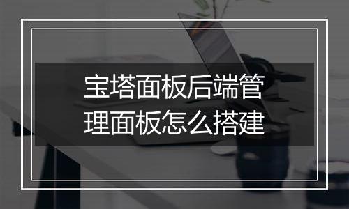 宝塔面板后端管理面板怎么搭建