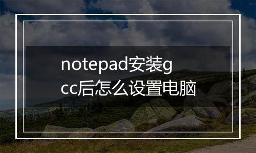 notepad安装gcc后怎么设置电脑