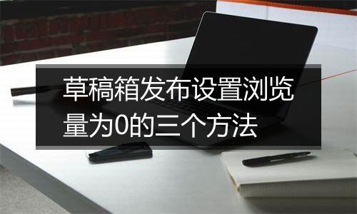 草稿箱发布设置浏览量为0的三个方法