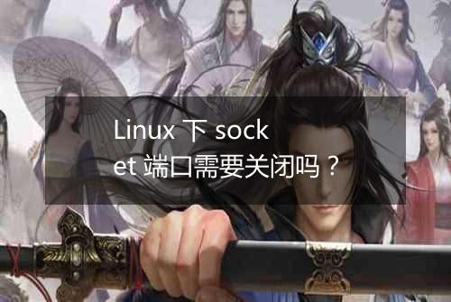 Linux 下 socket 端口需要关闭吗?