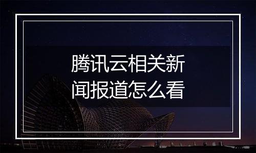 腾讯云相关新闻报道怎么看