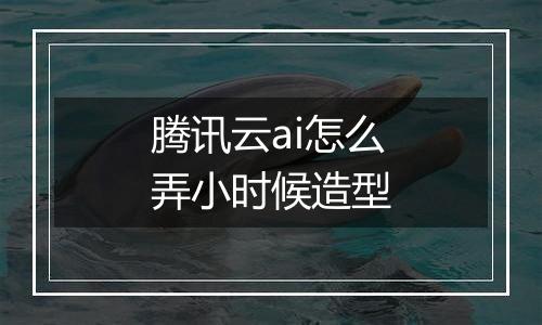 腾讯云ai怎么弄小时候造型