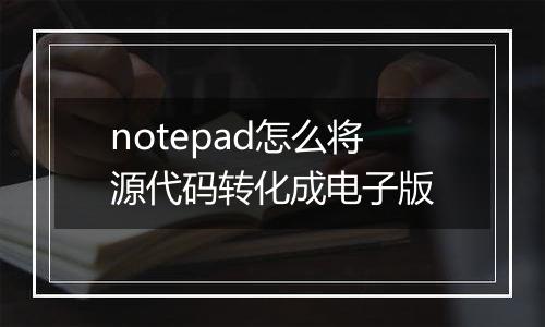 notepad怎么将源代码转化成电子版