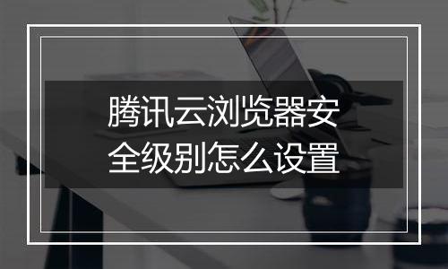 腾讯云浏览器安全级别怎么设置