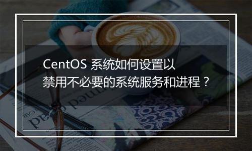 CentOS 系统如何设置以禁用不必要的系统服务和进程？