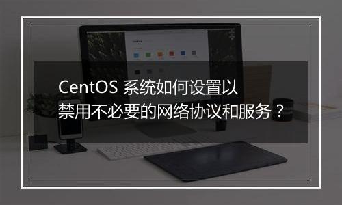 CentOS 系统如何设置以禁用不必要的网络协议和服务?