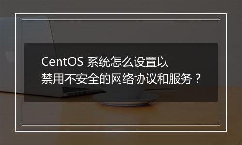 CentOS 系统怎么设置以禁用不安全的网络协议和服务?