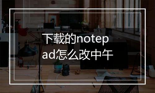 下载的notepad怎么改中午