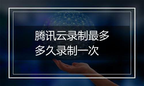 腾讯云录制最多多久录制一次