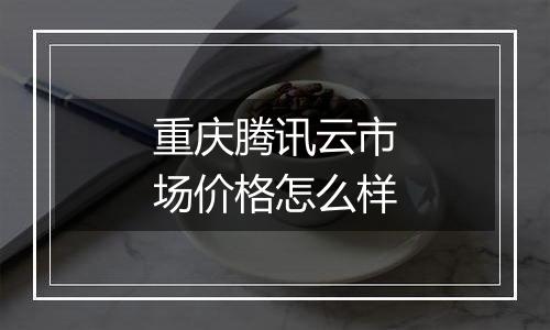 重庆腾讯云市场价格怎么样