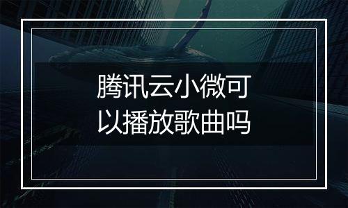 腾讯云小微可以播放歌曲吗